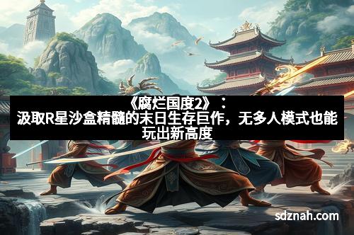 《腐烂国度2》:汲取R星沙盒精髓的末日生存巨作,无多人模式也能玩出新高度